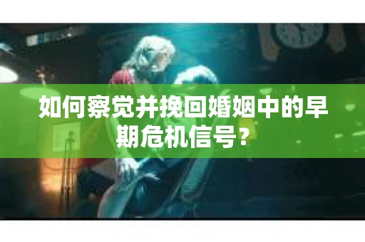 如何察觉并挽回婚姻中的早期危机信号？