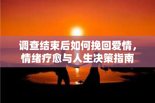 调查结束后如何挽回爱情,情绪疗愈与人生决策指南 调查结束后如何挽回爱情,情绪疗愈与人生决策指南