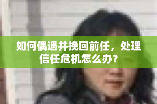 如何偶遇并挽回前任，处理信任危机怎么办？