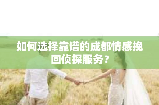如何选择靠谱的成都情感挽回侦探服务？