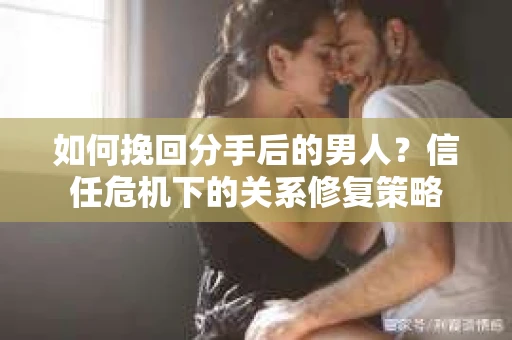 如何挽回分手后的男人？信任危机下的关系修复策略