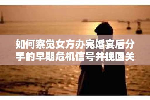 如何察觉女方办完婚宴后分手的早期危机信号并挽回关系？