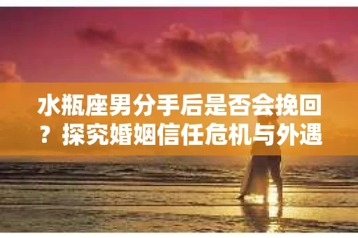 水瓶座男分手后是否会挽回？探究婚姻信任危机与外遇嫌疑的应对策略