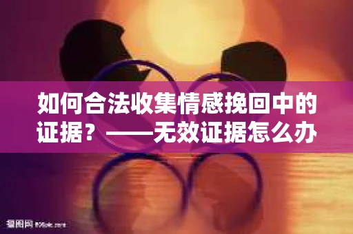 如何合法收集情感挽回中的证据？——无效证据怎么办？