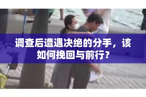 调查后遭遇决绝的分手，该如何挽回与前行？