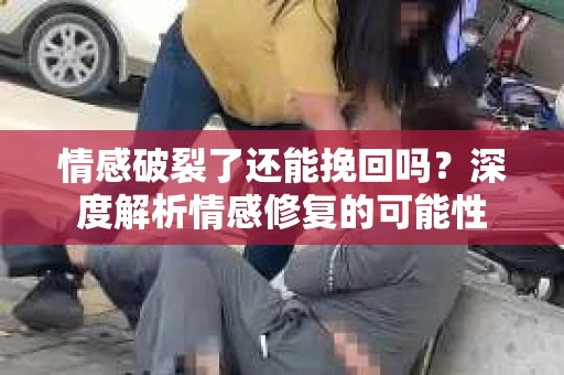 情感破裂了还能挽回吗？深度解析情感修复的可能性