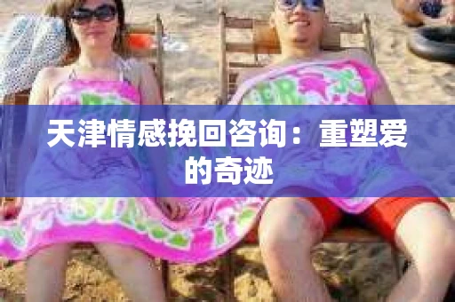 天津情感挽回咨询:重塑爱的奇迹 天津情感挽回咨询:重塑爱的奇迹