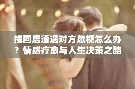 挽回后遭遇对方忽视怎么办？情感疗愈与人生决策之路