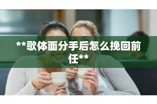 **歌体面分手后怎么挽回前任**