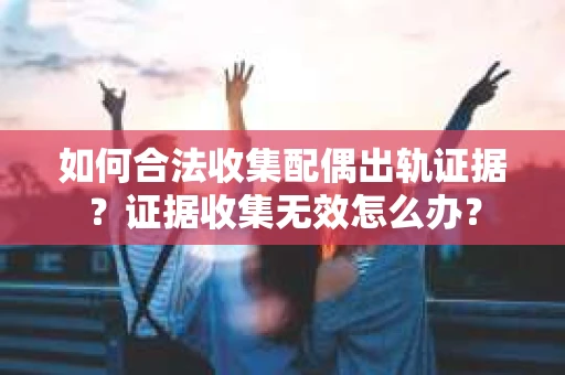 如何合法收集配偶出轨证据？证据收集无效怎么办？