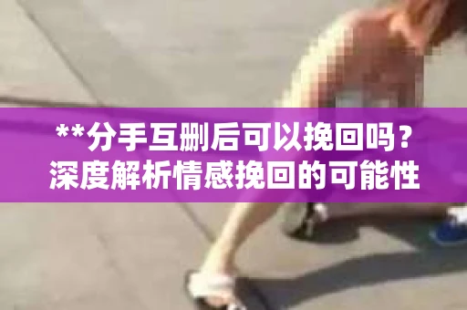 **分手互删后可以挽回吗？深度解析情感挽回的可能性**