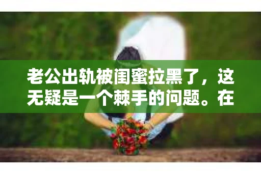 老公出轨被闺蜜拉黑了，这无疑是一个棘手的问题。在这个问题上，我想要和大家分享一下我的看法和经历，希望能给大家带来一些启示。
