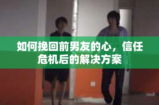 如何挽回前男友的心，信任危机后的解决方案