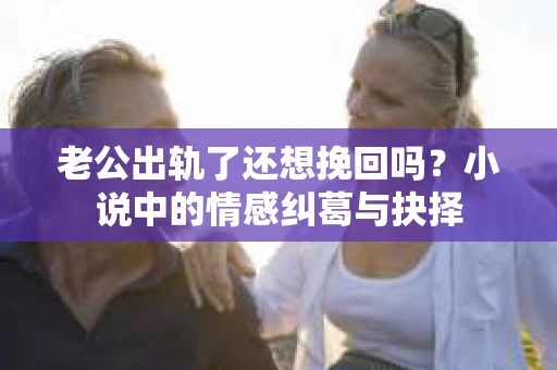 老公出轨了还想挽回吗？小说中的情感纠葛与抉择