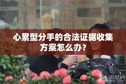 心累型分手的合法证据收集方案怎么办? 心累型分手的合法证据收集方案怎么办?