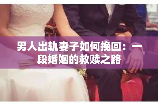 男人出轨妻子如何挽回：一段婚姻的救赎之路