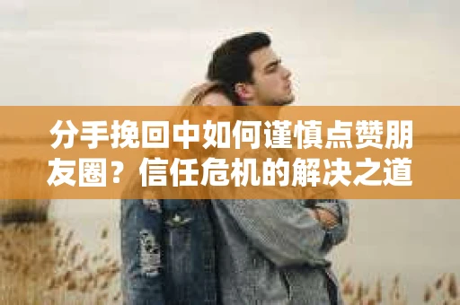 分手挽回中如何谨慎点赞朋友圈？信任危机的解决之道