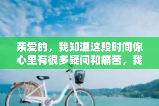 亲爱的，我知道这段时间你心里有很多疑问和痛苦，我也一样。我们在一起的时光，有欢笑也有泪水，那些美好的回忆，我永远都不会忘记。今天，我想通过这条短信，向你表达我的一些想法。