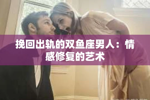 挽回出轨的双鱼座男人：情感修复的艺术