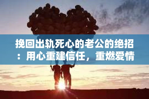 挽回出轨死心的老公的绝招：用心重建信任，重燃爱情火花