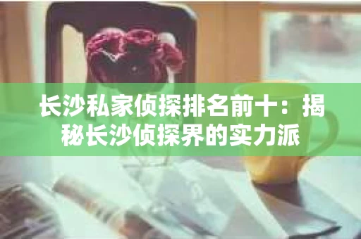 长沙私家侦探排名前十：揭秘长沙侦探界的实力派