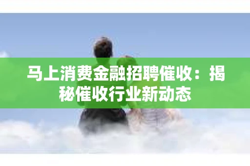 马上消费金融招聘催收：揭秘催收行业新动态