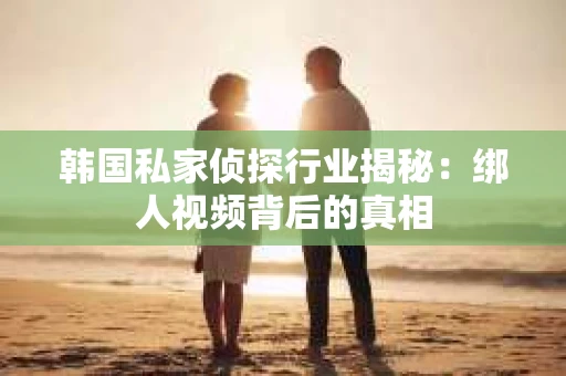 韩国私家侦探行业揭秘：绑人视频背后的真相