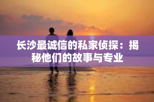 长沙最诚信的私家侦探：揭秘他们的故事与专业
