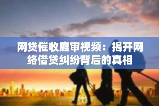 网贷催收庭审视频：揭开网络借贷纠纷背后的真相