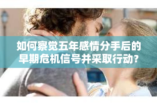 如何察觉五年感情分手后的早期危机信号并采取行动? 如何察觉五年感情分手后的早期危机信号并采取行动?