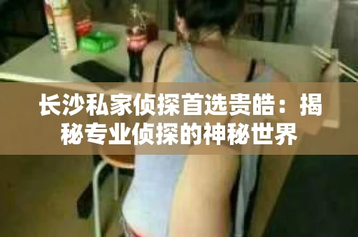 长沙私家侦探首选贵皓：揭秘专业侦探的神秘世界