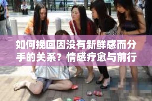 如何挽回因没有新鲜感而分手的关系?情感疗愈与前行计划 如何挽回因没有新鲜感而分手的关系?情感疗愈与前行计划