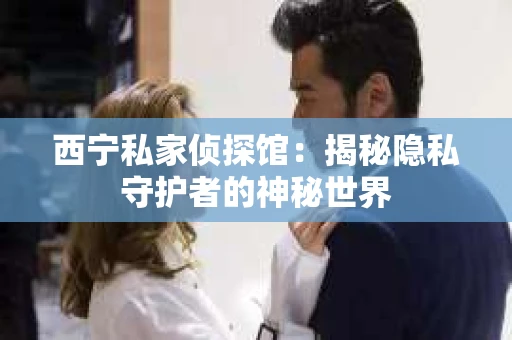 西宁私家侦探馆：揭秘隐私守护者的神秘世界