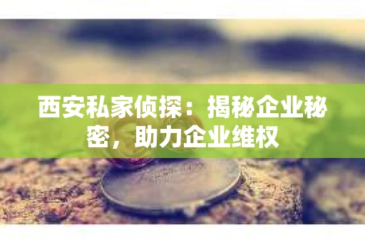 西安私家侦探：揭秘企业秘密，助力企业维权