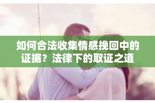 如何合法收集情感挽回中的证据?法律下的取证之道 如何合法收集情感挽回中的证据?法律下的取证之道