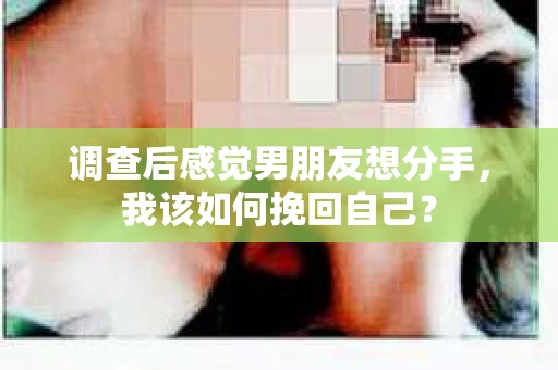 调查后感觉男朋友想分手，我该如何挽回自己？