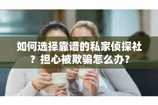 如何选择靠谱的私家侦探社？担心被欺骗怎么办？