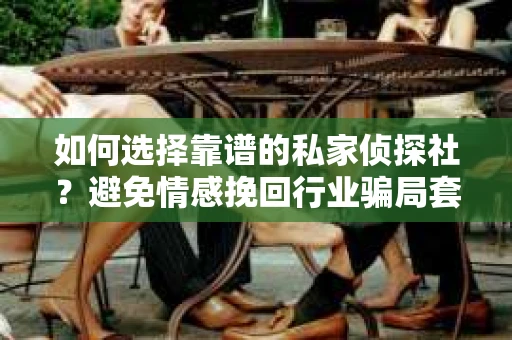 如何选择靠谱的私家侦探社？避免情感挽回行业骗局套路的实用指南