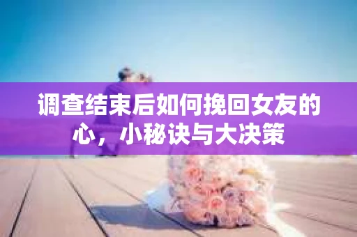 调查结束后如何挽回女友的心，小秘诀与大决策