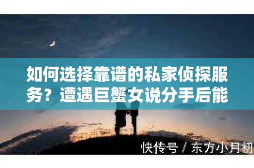 如何选择靠谱的私家侦探服务?遭遇巨蟹女说分手后能否挽回,侦探社能帮到你吗? 如何选择靠谱的私家侦探服务?遭遇巨蟹女说分手后能否挽回,侦探社能帮到你吗?