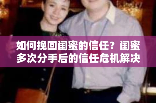 如何挽回闺蜜的信任？闺蜜多次分手后的信任危机解决方案