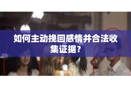 如何主动挽回感情并合法收集证据？