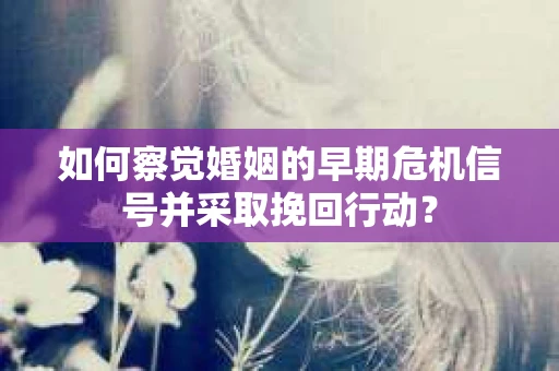 如何察觉婚姻的早期危机信号并采取挽回行动？