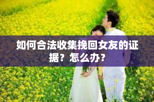 如何合法收集挽回女友的证据?怎么办? 如何合法收集挽回女友的证据?怎么办?