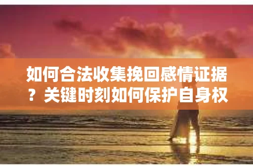 如何合法收集挽回感情证据？关键时刻如何保护自身权益？