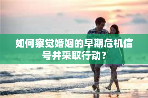 如何察觉婚姻的早期危机信号并采取行动？