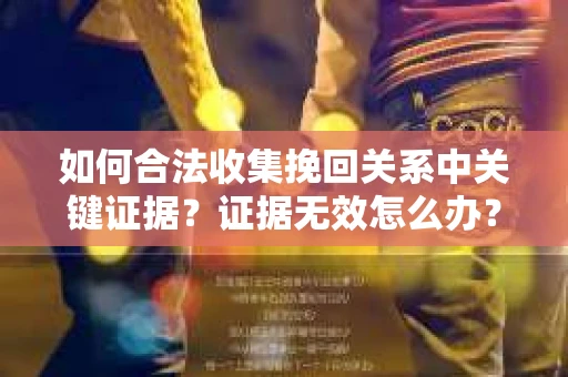 如何合法收集挽回关系中关键证据?证据无效怎么办? 如何合法收集挽回关系中关键证据?证据无效怎么办?