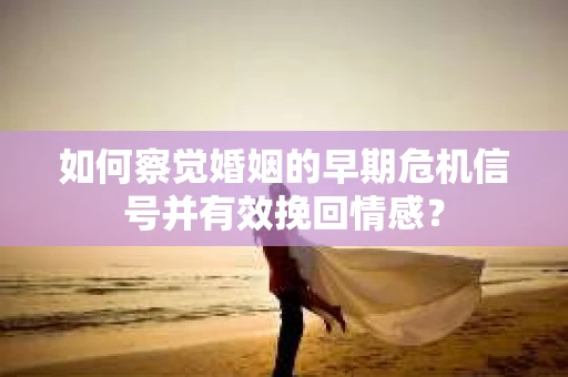 如何察觉婚姻的早期危机信号并有效挽回情感？