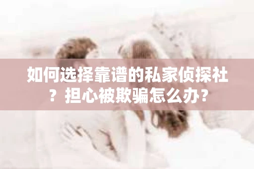 如何选择靠谱的私家侦探社？担心被欺骗怎么办？