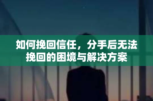 如何挽回信任，分手后无法挽回的困境与解决方案